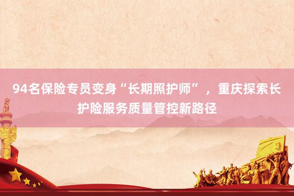 94名保险专员变身“长期照护师” ,重庆探索长护险服务质量管控新路径