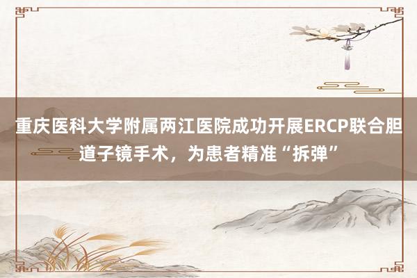 重庆医科大学附属两江医院成功开展ERCP联合胆道子镜手术，为患者精准“拆弹”