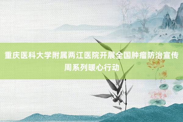 重庆医科大学附属两江医院开展全国肿瘤防治宣传周系列暖心行动