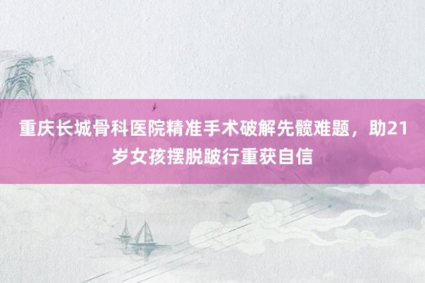 重庆长城骨科医院精准手术破解先髋难题,助21岁女孩摆脱跛行重获自信