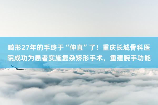 畸形27年的手终于“伸直”了!重庆长城骨科医院成功为患者实施复杂矫形手术,重建腕手功能