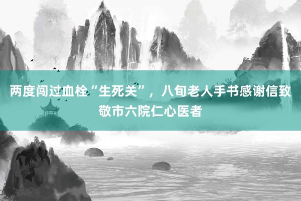 两度闯过血栓“生死关”,八旬老人手书感谢信致敬市六院仁心医者