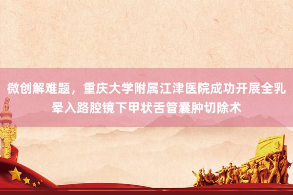 微创解难题，重庆大学附属江津医院成功开展全乳晕入路腔镜下甲状舌管囊肿切除术