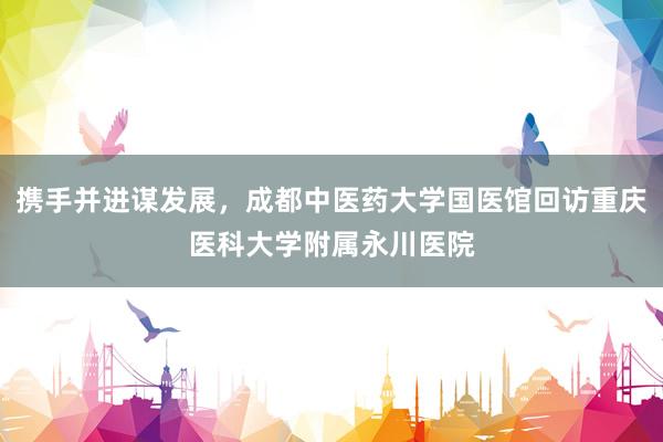 携手并进谋发展，成都中医药大学国医馆回访重庆医科大学附属永川医院