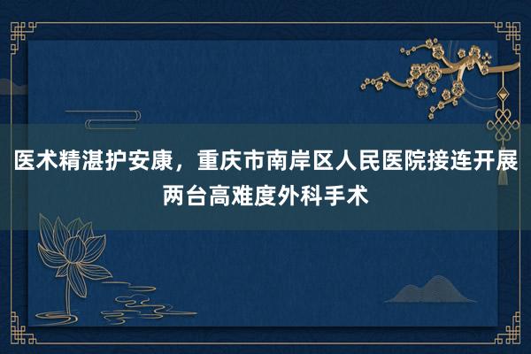 医术精湛护安康，重庆市南岸区人民医院接连开展两台高难度外科手术