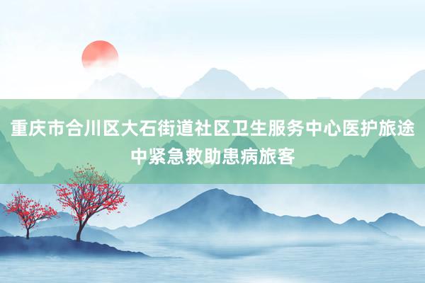 重庆市合川区大石街道社区卫生服务中心医护旅途中紧急救助患病旅客