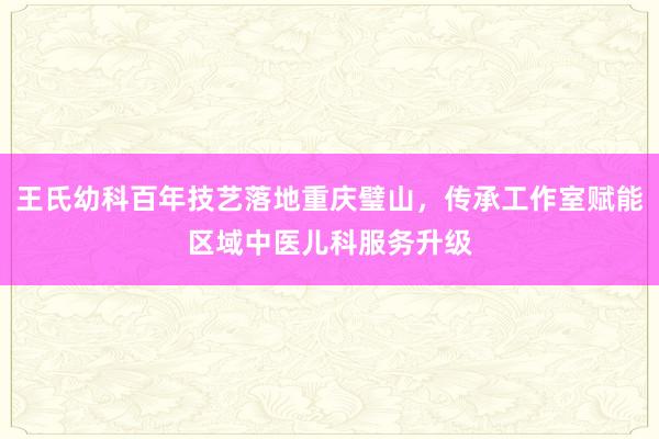 王氏幼科百年技艺落地重庆璧山,传承工作室赋能区域中医儿科服务升级