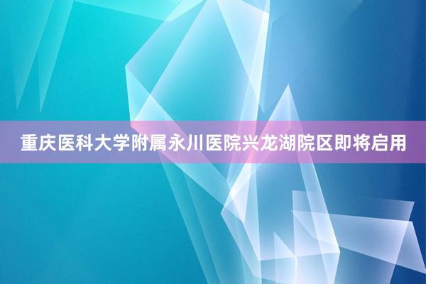 重庆医科大学附属永川医院兴龙湖院区即将启用