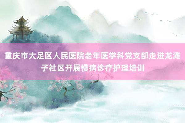 重庆市大足区人民医院老年医学科党支部走进龙滩子社区开展慢病诊疗护理培训