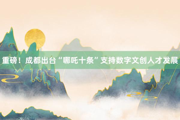 重磅!成都出台“哪吒十条”支持数字文创人才发展