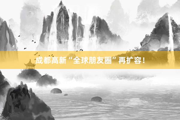 成都高新“全球朋友圈”再扩容！
