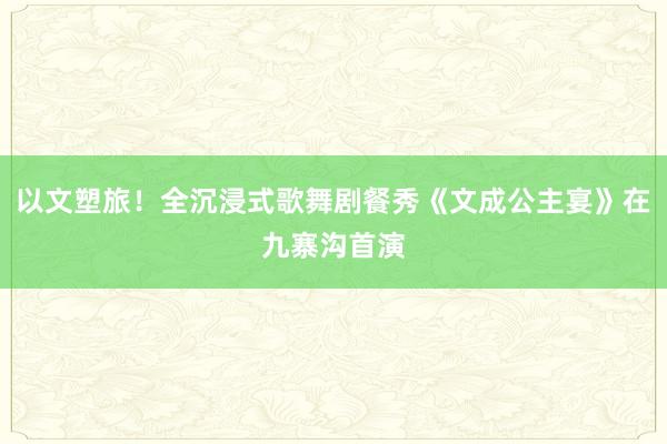 以文塑旅!全沉浸式歌舞剧餐秀《文成公主宴》在九寨沟首演