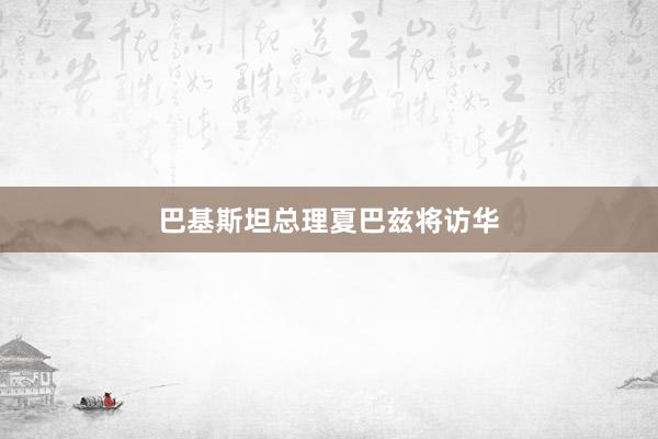 巴基斯坦总理夏巴兹将访华