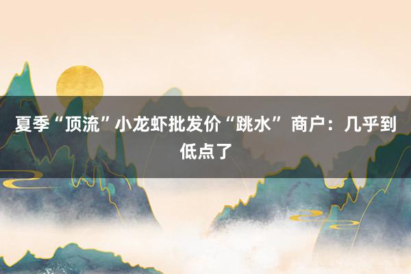 夏季“顶流”小龙虾批发价“跳水” 商户：几乎到低点了