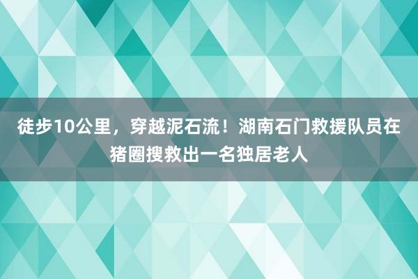 徒步10公里,穿越泥石流!湖南石门救援队员在猪圈搜救出一名独居老人
