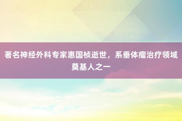 著名神经外科专家惠国桢逝世,系垂体瘤治疗领域奠基人之一