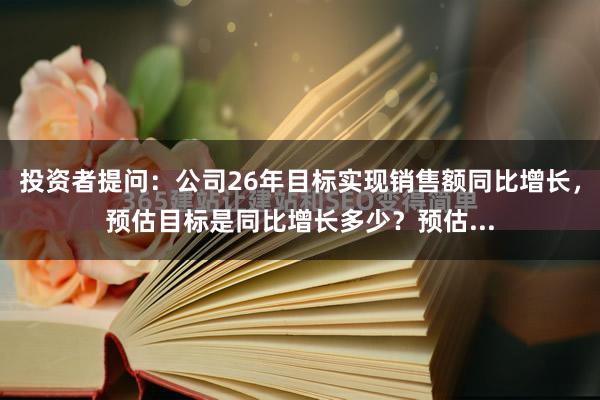 投资者提问：公司26年目标实现销售额同比增长，预估目标是同比增长多少？预估...