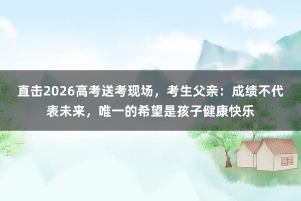 直击2026高考送考现场，考生父亲：成绩不代表未来，唯一的希望是孩子健康快乐
