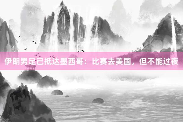 伊朗男足已抵达墨西哥：比赛去美国，但不能过夜