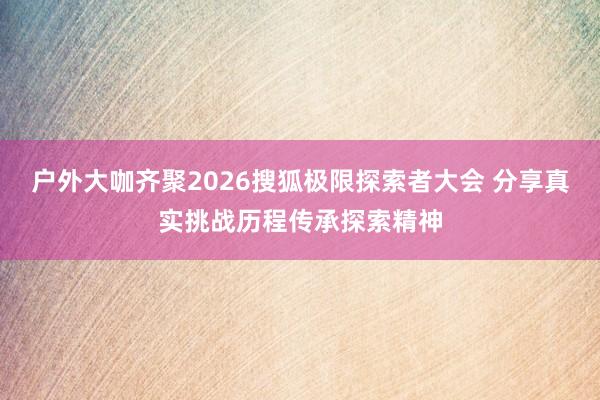 户外大咖齐聚2026搜狐极限探索者大会 分享真实挑战历程传承探索精神