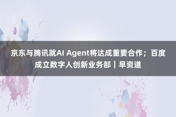 京东与腾讯就AI Agent将达成重要合作；百度成立数字人创新业务部｜早资道