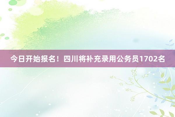 今日开始报名！四川将补充录用公务员1702名