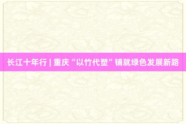 长江十年行 | 重庆“以竹代塑”铺就绿色发展新路