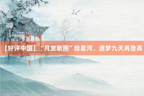 【好评中国】“月宫新图”绘星河，逐梦九天再登高