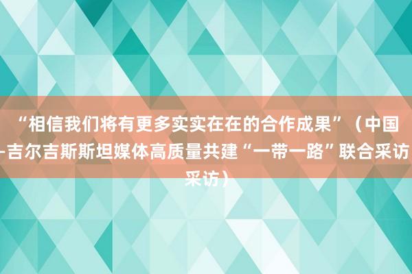 “相信我们将有更多实实在在的合作成果”（中国—吉尔吉斯斯坦媒体高质量共建“一带一路”联合采访）