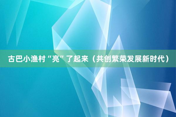 古巴小渔村“亮”了起来（共创繁荣发展新时代）