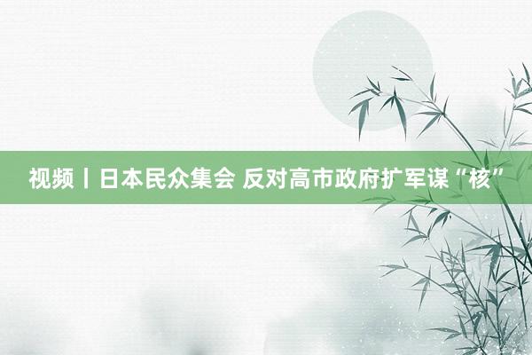 视频丨日本民众集会 反对高市政府扩军谋“核”