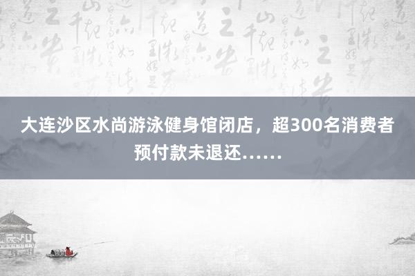 大连沙区水尚游泳健身馆闭店，超300名消费者预付款未退还……