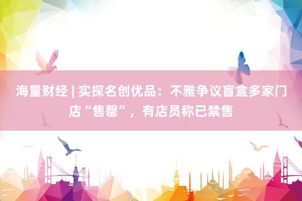 海量财经 | 实探名创优品：不雅争议盲盒多家门店“售罄”，有店员称已禁售