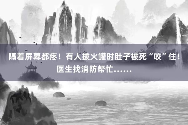 隔着屏幕都疼！有人拔火罐时肚子被死“咬”住！医生找消防帮忙……