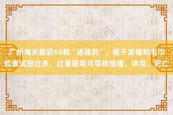 广州海关截获60粒“迷魂药”，被干发帽和毛巾包裹试图过关，过量服用可导致抽搐、休克、死亡