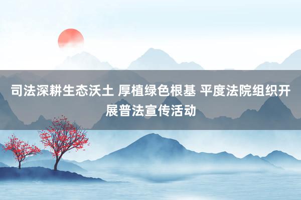 司法深耕生态沃土 厚植绿色根基 平度法院组织开展普法宣传活动