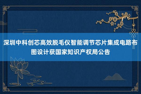 深圳中科创芯高效脱毛仪智能调节芯片集成电路布图设计获国家知识产权局公告