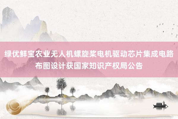 绿优鲜宝农业无人机螺旋桨电机驱动芯片集成电路布图设计获国家知识产权局公告