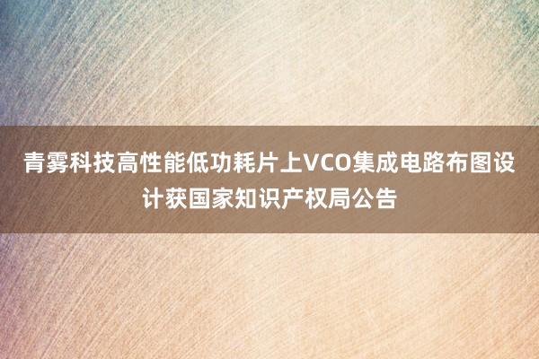 青雾科技高性能低功耗片上VCO集成电路布图设计获国家知识产权局公告