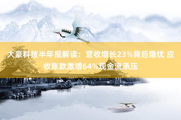 大豪科技半年报解读：营收增长23%背后隐忧 应收账款激增64%现金流承压