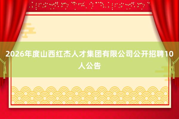 2026年度山西红杰人才集团有限公司公开招聘10人公告