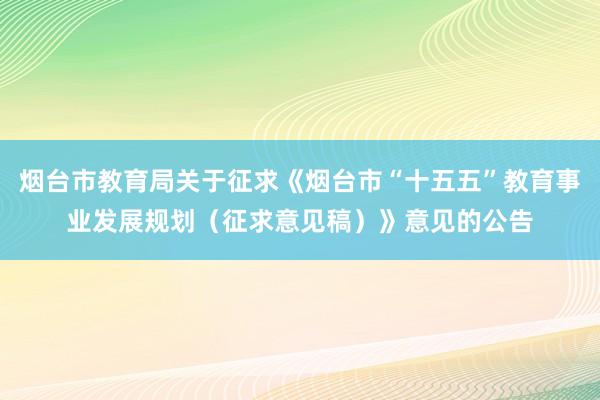 烟台市教育局关于征求《烟台市“十五五”教育事业发展规划（征求意见稿）》意见的公告