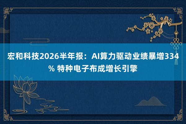 宏和科技2026半年报：AI算力驱动业绩暴增334% 特种电子布成增长引擎