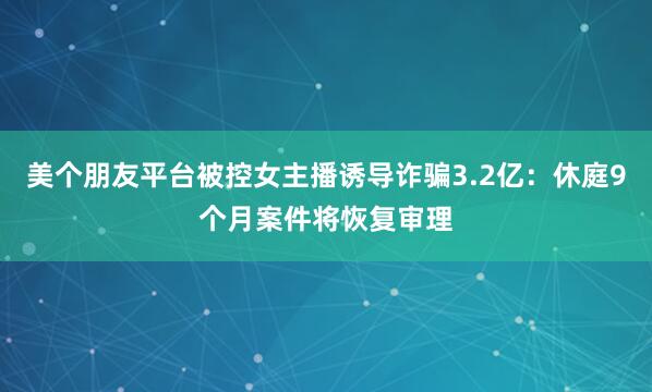 美个朋友平台被控女主播诱导诈骗3.2亿：休庭9个月案件将恢复审理