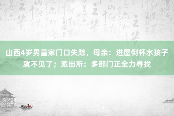 山西4岁男童家门口失踪，母亲：进屋倒杯水孩子就不见了；派出所：多部门正全力寻找
