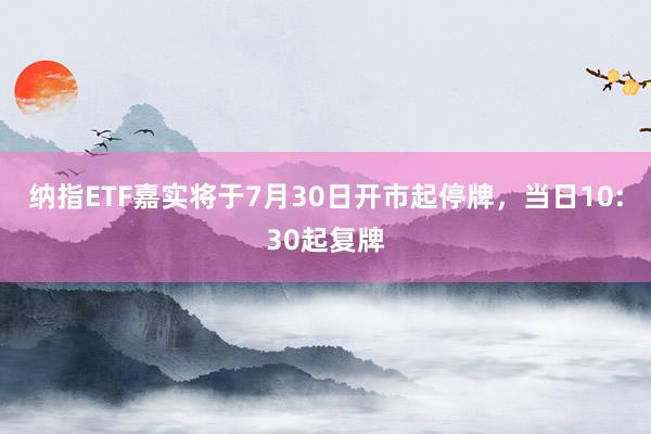 纳指ETF嘉实将于7月30日开市起停牌，当日10:30起复牌