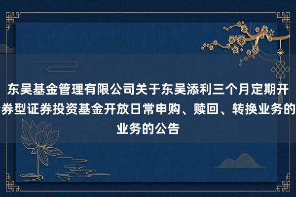 东吴基金管理有限公司关于东吴添利三个月定期开放债券型证券投资基金开放日常申购、赎回、转换业务的公告