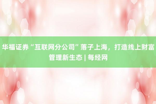 华福证券“互联网分公司”落子上海，打造线上财富管理新生态 | 每经网
