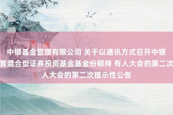 中银基金管理有限公司 关于以通讯方式召开中银颐利灵活配置混合型证券投资基金基金份额持 有人大会的第二次提示性公告