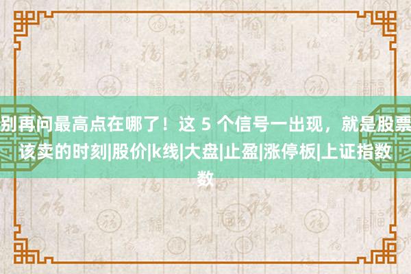 别再问最高点在哪了！这 5 个信号一出现，就是股票该卖的时刻|股价|k线|大盘|止盈|涨停板|上证指数